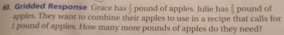 Gridded Response Grace has  1/2  pound of apples. Julie has  2/5  poun d of 
apples. They want to combine their apples to use in a recipe that calls for
1 pound of apples. How many more pounds of apples do they need?