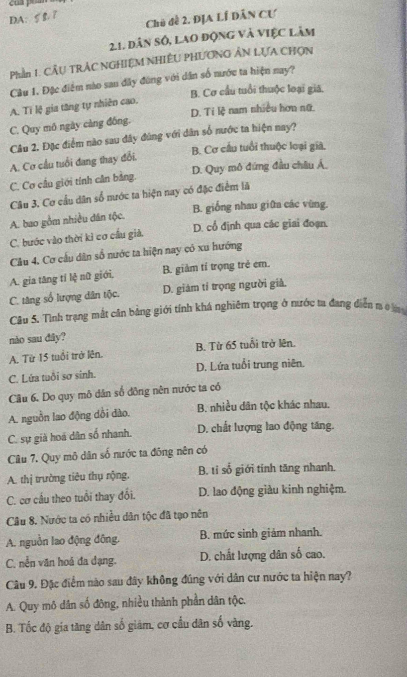 DA:
Chủ đề 2. ĐịA LÍ Dân Cư
21, dân số, lao động và việc làm
Phần 1. CÂU TRÁC NGHIỆM NHIÊU PHƯƠNG ÂN LƯA CHON
Cầu 1. Đặc điểm nào san đây đúng với dân số nước ta hiện nay?
B. Cơ cầu tuổi thuộc loại giả,
A. Tì lệ gia tăng tự nhiên cao.
D. Tí lệ nam nhiều hơn nữ.
C. Quy mô ngày càng đông.
Câu 2. Đặc điểm nào sau dây đúng với dân số nước ta hiện nay?
B. Cơ cầu tuổi thuộc loại già.
A. Cơ cầu tuổi dang thay đổi.
D. Quy mô đứng đầu châu Á.
C. Cơ cầu giới tính cân bằng.
Câu 3. Cơ cầu dân số nước ta hiện nay có đặc điểm là
B. giống nhau giữa các vùng.
A. bao gồm nhiều dân tộc.
C. bước vào thời ki cơ cầu giả. D. cổ định qua các giai đoạn.
Câu 4. Cơ cầu dân số nước ta hiện nay có xu hướng
A. gia tăng tỉ lệ nữ giới. B. giàm tí trọng trẻ em.
C. tăng số lượng dân tộc. D. giám tỉ trọng người giả.
Câu 5. Tình trạng mắt cân bảng giới tính khá nghiêm trọng ở nước ta đang diễn m ở m
nào sau đây?
A. Từ 15 tuổi trở lên. B. Từ 65 tuổi trở lên.
D. Lứa tuổi trung niên.
C. Lứa tuổi sơ sinh.
Câu 6. Do quy mô dân số đông nên nước ta có
A. nguồn lao động dồi dào.
B. nhiều dân tộc khác nhau.
C. sự già hoá dân số nhanh.
D. chất lượng lao động tăng.
Câu 7. Quy mô dân số nước ta đông nên có
A. thị trường tiêu thụ rộng. B. tỉ số giới tính tăng nhanh.
C. cơ cầu theo tuổi thay đổi. D. lao động giàu kinh nghiệm.
Câu 8. Nước ta có nhiều dân tộc đã tạo nên
A. nguồn lao động đông. B. mức sinh giảm nhanh.
C. nền văn hoá đa dạng. D. chất lượng dân số cao.
Câu 9. Đặc điểm nào sau đây không đúng với dân cư nước ta hiện nay?
A. Quy mô dân số đông, nhiều thành phần dân tộc.
B. Tốc độ gia tng dân số giám, cơ cầu dân số vàng.