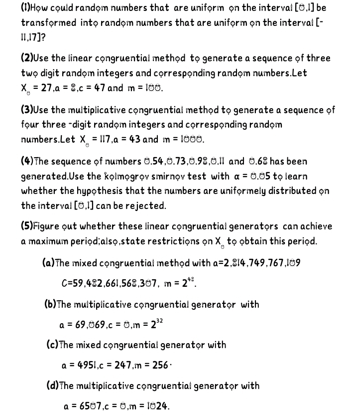 (1)How could random numbers that are uniform on the interval [0,1] be 
transformed into random numbers that are uniform on the interval [-
11,17]? 
(2)Use the linear congruential method to generate a sequence of three 
two digit random integers and corresponding random numbers.Let
X_o=27, a=8, c=47 and m=100. 
(3)Use the multiplicative congruential method to generate a sequence of 
four three -digit random integers and corresponding random 
numbers.Let X_0=117, a=43 and m=1000. 
(4)The sequence of numbers 0.54, 0.73, 0.98, 0.11 and 0.68 has been 
generated.Use the kolmogrov smirnov test with alpha =0.05 to learn 
whether the hypothesis that the numbers are uniformely distributed on 
the interval [0,1] can be rejected. 
(5)Figure out whether these linear congruential generators can achieve 
a maximum period;alsọ,state restrictions on X tọ obtain this period. 
(a)The mixed congruential method with a=2,814,749,767,109
C=59,482,661,568,307, m=2^(42). 
(b)The multiplicative congruential generator with
a=69,069, c=0, m=2^(32)
(c)The mixed congruential generator with
a=495i, c=247, m=256 · 
(d)The multiplicative congruential generator with
a=6507, c=0, m=1024.