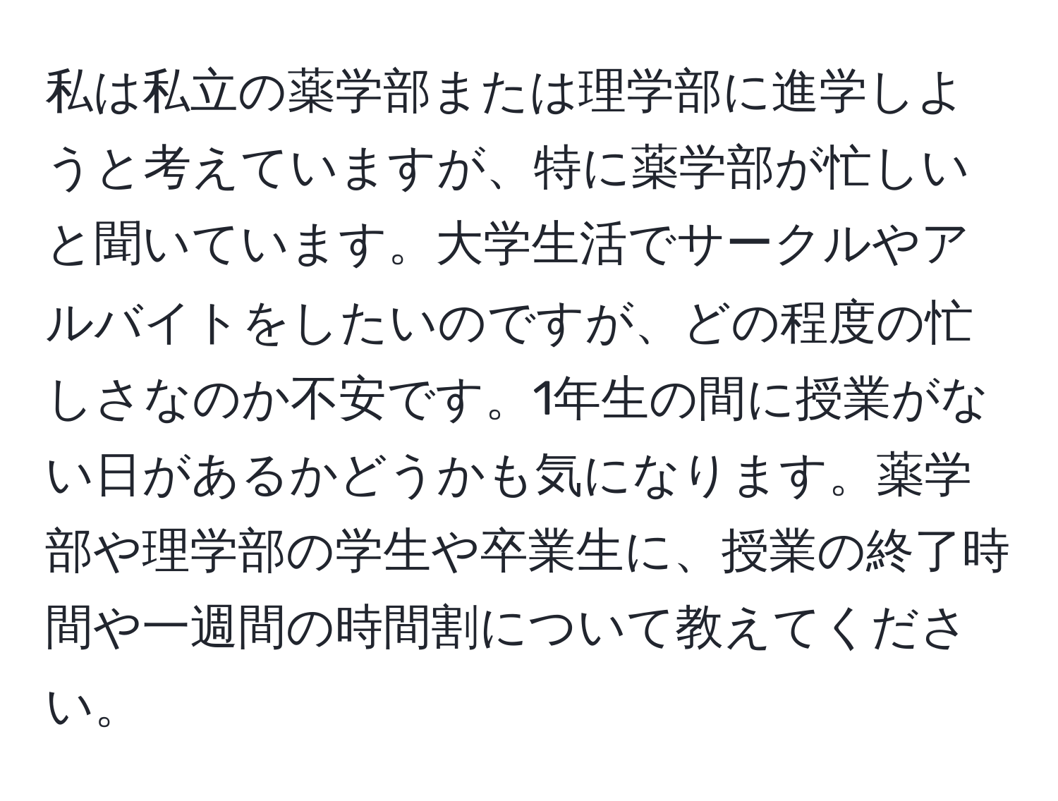 私は私立の薬学部または理学部に進学しようと考えていますが、特に薬学部が忙しいと聞いています。大学生活でサークルやアルバイトをしたいのですが、どの程度の忙しさなのか不安です。1年生の間に授業がない日があるかどうかも気になります。薬学部や理学部の学生や卒業生に、授業の終了時間や一週間の時間割について教えてください。