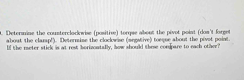 Determine the counterclockwise (positive) torque about the pivot point (don't forget 
about the clamp!). Determine the clockwise (negative) torque about the pivot point. 
If the meter stick is at rest horizontally, how should these compare to each other?