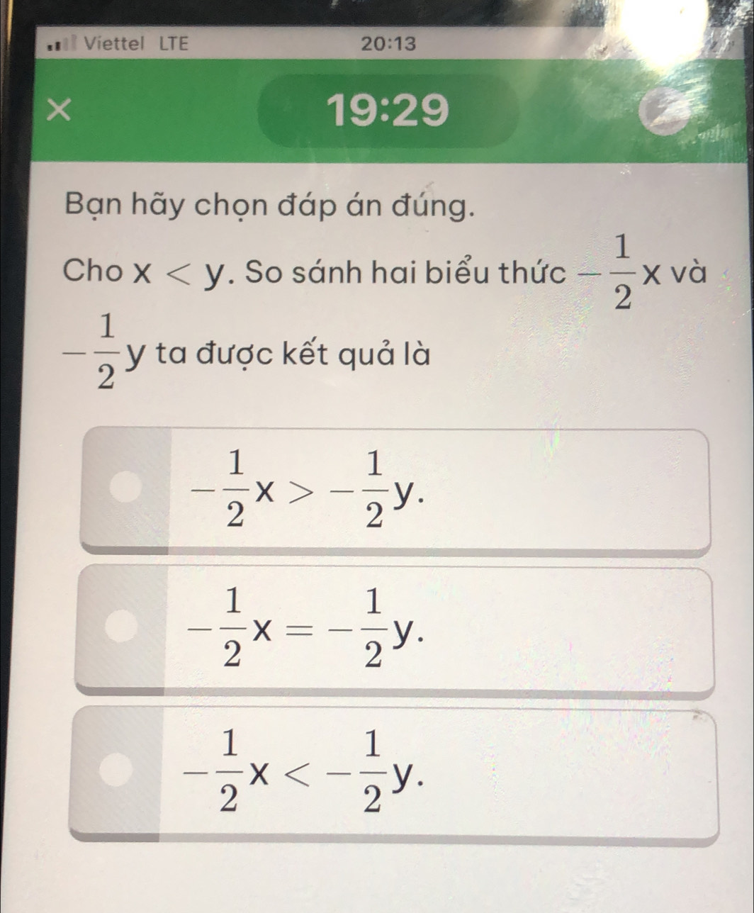 Viettel LTE 20:13 
19:29 
Bạn hãy chọn đáp án đúng.
Cho x . So sánh hai biểu thức - 1/2 x và
- 1/2 y / ta được kết quả là
- 1/2 x>- 1/2 y.
- 1/2 x=- 1/2 y.
- 1/2 x<- 1/2 y.