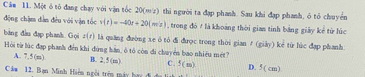 Một ô tô đang chạy với vận tốc 20(m/s) thì người ta đạp phanh. Sau khi đạp phanh, ô tô chuyển
động chậm dần đều với vận tốc v(t)=-40t+20(m/s) , trong đó # là khoang thời gian tỉnh băng giây kể từ lúc
bằng đầu đạp phanh. Gọi s(t) là quãng đường xe ô tô đi được trong thời gian / (giây) kể từ lúc đạp phanh:
Hỏi từ lúc đạp phanh đến khi dừng hản, ô tô còn di chuyển bao nhiêu mét?
A. 7,5 (m). B. 2, 5 (m). C. 5( m). D. 5 ( cm).
Câu 12. Bạn Minh Hiền ngồi trên máy bay đi dự