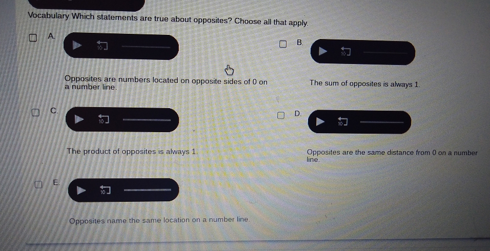 Vocabulary Which statements are true about opposites? Choose all that apply.
A
B.
Opposites are numbers located on opposite sides of () on The sum of opposites is always 1.
a number line.
C.
D.
The product of opposites is always 1. Opposites are the same distance from () on a number
line
E.
Opposites name the same location on a number line