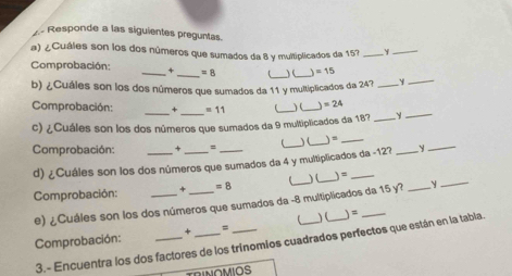 Responde a las siguientes preguntas. 
a) ¿Cuáles son los dos números que sumados da 8 y multiplicados da 157 _Y_ 
_ 
_ 
Comprobación: _+ _ =8 ) (_ =15
b) ¿Cuáles son los dos números que sumados da 11 y multiplicados da 24?_ 
_ 
Comprobación: + =11 _ ) ( 、 =24
c) ¿Cuáles son los dos números que sumados da 9 multiplicados da 183 _Y_ 
Comprobación: = _) (_ )=_ 
d) ¿Cuáles son los dos números que sumados da 4 y multiplicados da -12? y 
_ 
Comprobación: _+ _ =8 _)(_ 
e) ¿Cuáles son los dos números que sumados da -8 multiplicados da 15 y?_ 
_ 
Comprobación: _+ _= __) (_ )=_ 
3.- Encuentra los dos factores de los trinomios cuadrados perfectos que están en la tabla. 
RINOMIOS