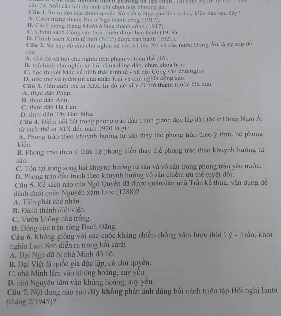 tac lghệm nhều phường an lựa chọn. Thi sinh tra lới từ cau  T  dến
câu 24. Mỗi câu hỏi thí sinh chỉ chọn một phương án.
Câu 1. Sự ra đời của chính quyền Xô viết ở Nga gắn liền với sự kiện nào sau đây?
A. Cách mạng tháng Hai ở Nga thành công (1917).
B. Cách mạng tháng Mười ở Nga thành công (1917).
C. Chính sách Cộng sản thời chiến được ban hành (1919).
D. Chính sách Kinh tế mới (NEP) được ban hành (1921).
Câu 2. Sự sụp đổ của chủ nghĩa xã hội ở Liên Xô và các nước Đông Âu là sự sụp đồ
của
A. chế độ xã hội chủ nghĩa trên phạm vi toàn thế giới.
B. mô hình chủ nghĩa xã hội chưa dúng đắn, chưa khoa học.
C. học thuyết Mác về hình thái kinh tế - xã hội Cộng sản chủ nghĩa.
D. ước mơ và niềm tin của nhân loại về chủ nghĩa cộng sản.
Câu 3. Đến cuối thế ki XIX, In-đô-nê-xi-a đã trở thành thuộc địa của
A. thực dân Pháp.
B. thực dân Anh.
C. thực dân Hà Lan.
D. thực dân Tây Ban Nha.
Câu 4. Điểm nổi bật trong phong trào đấu tranh giành độc lập dân tộc ở Đông Nam Á
từ cuối thế kỉ XIX đến năm 1920 là gì?
A. Phong trào theo khuynh hướng tư sản thay thế phong trào theo ý thức hệ phong
kiến.
B. Phong trào theo ý thức hệ phong kiến thay thế phong trào theo khuynh hướng tư
sản.
C. Tồn tại song song hai khuynh hướng tư sản và vô sản trong phong trào yêu nước.
D. Phong trào đấu tranh theo khuynh hướng vô sản chiếm ưu thế tuyệt đối.
Câu 5. Kế sách nào của Ngô Quyền đã được quân dân nhà Trần kế thừa, vận dụng để
đánh đuồi quân Nguyên xâm lược (1288)?
A. Tiên phát chế nhân.
B. Đánh thành diệt viện.
C. Vườn không nhà trồng.
D. Đóng cọc trên sông Bạch Đằng.
Câu 6. Không giống với các cuộc kháng chiến chống xâm lược thời Lý - Trần, khởi
nghĩa Lam Sơn diễn ra trong bối cảnh
A. Đại Ngu đã bị nhà Minh đô hộ.
B. Đại Việt là quốc gia độc lập, có chủ quyền.
C. nhà Minh lâm vào khủng hoảng, suy yêu.
D. nhà Nguyên lâm vào khủng hoảng, suy yều.
Câu 7. Nội dung nào sau đây không phản ánh đúng bối cảnh triệu tập Hội nghị Ianta
(tháng 2/1945)?