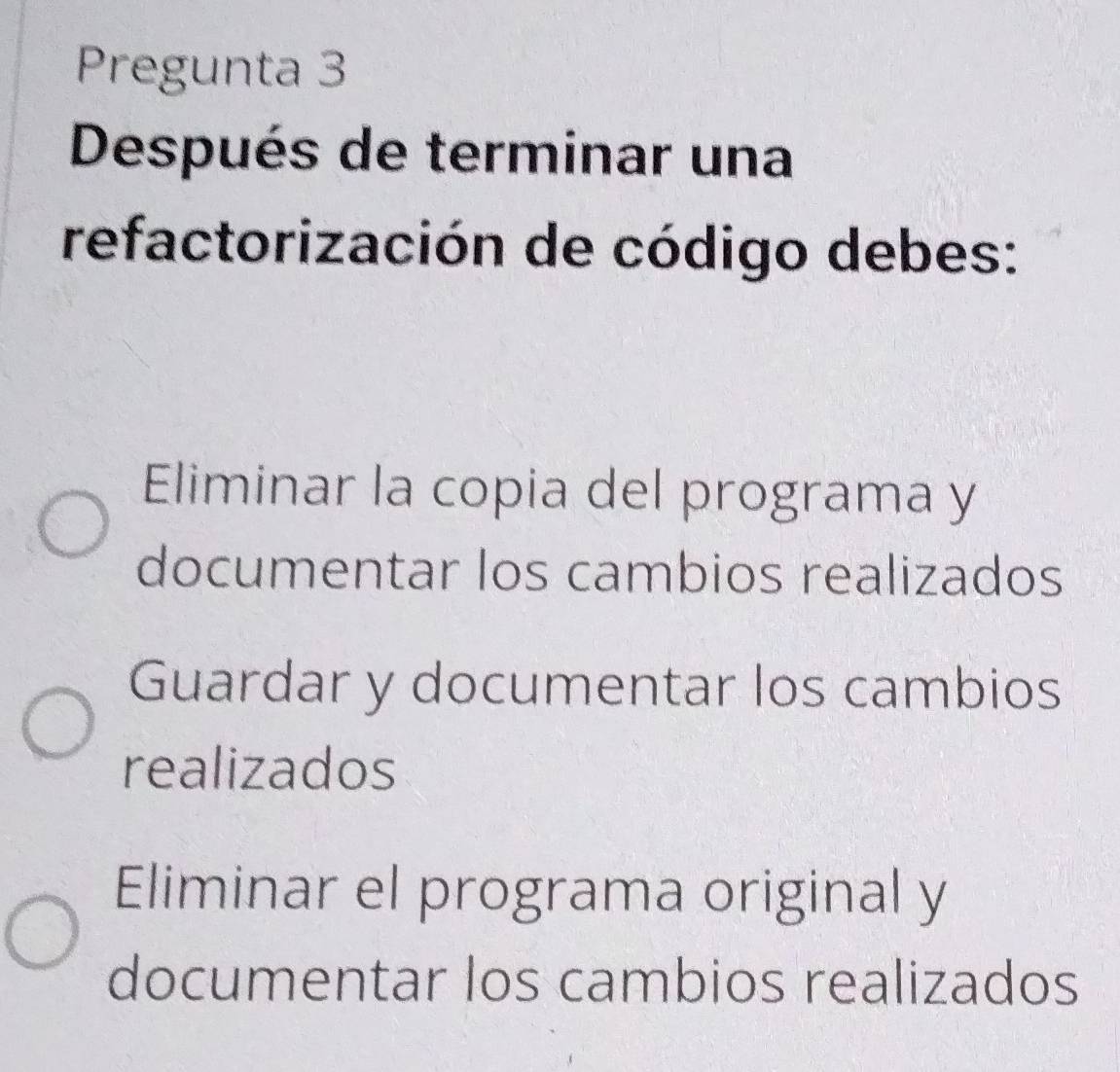 Pregunta 3
Después de terminar una
refactorización de código debes:
Eliminar la copia del programa y
documentar los cambios realizados
Guardar y documentar los cambios
realizados
Eliminar el programa original y
documentar los cambios realizados