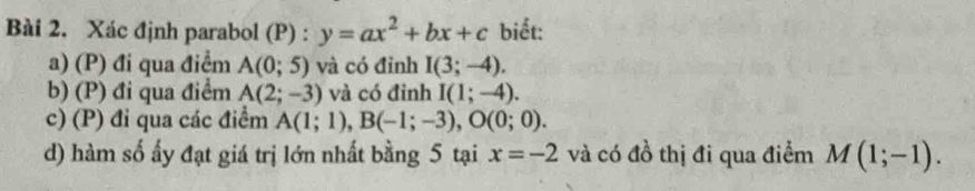 Xác định parabol (P) : y=ax^2+bx+c biết:
a) (P) đi qua điểm A(0;5) và có đỉnh I(3;-4).
b) (P) đi qua điểm A(2;-3) và có đỉnh I(1;-4).
c) (P) đi qua các điểm A(1;1), B(-1;-3), O(0;0). 
d) hàm số ấy đạt giá trị lớn nhất bằng 5 tại x=-2 và có đồ thị đi qua điểm M(1;-1).