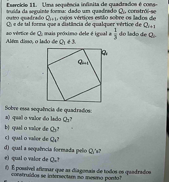 Exercício 11. Uma sequência infinita de quadrados é cons-
truída da seguinte forma: dado um quadrado Q_i ,constrói-se
outro quadrado Q_i+1 , cujos vértices estão sobre os lados de
Q_i e de tal forma que a distância de qualquer vértice de Q_i+1
ao vértice de Q_i mais próximo dele é igual a  1/3  do lado de )
Além disso, o lado de Q_1 é 3.
Sobre essa sequência de quadrados:
a) qual o valor do lado Q_2
b) qual o valor de Q_3 2
c) qual o valor de Q_4
d) qual a sequência formada pelo Qí's?
e) qual o valor de Q_n ?
f) É possível afirmar que as diagonais de todos os quadrados
construídos se intersectam no mesmo ponto?