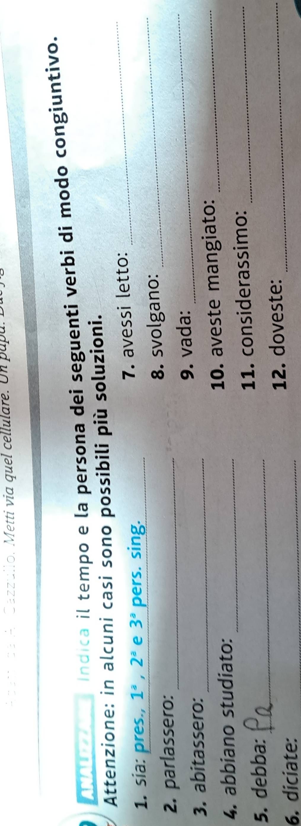 Acet lae A Cazzullo. Metti via quel cellulare. Un papa. 
ANALIZZARE Indica il tempo e la persona dei seguenti verbi di modo congiuntivo. 
Attenzione: in alcuni casi sono possibili più soluzioni. 
7. avessi letto: 
1. sia: pres., 1^a, 2^a e 3^a pers. sing._ 
_ 
8. svolgano: 
2. parlassero:_ 
_ 
9. vada: 
3. abitassero:_ 
_ 
10. aveste mangiato:_ 
4. abbiano studiato:_ 
11. considerassimo:_ 
5. debba:_ 
6. diciate: _12. doveste:_