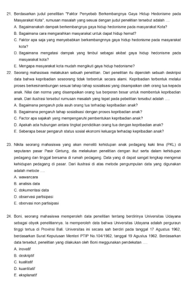 Berdasarkan judul peneliian "Faktor Penyebab Berkembangnya Gaya Hidup Hedonisme pada
Masyarakat Kota", rumusan masalah yang sesuai dengan judul penelitian tersebut adalah ....
A. Bagaimanakah dampak berkembangnya gaya hidup hedonisme pada masyarakat Kota?
B. Bagaimana cara mengarahkan masyarakat untuk dapat hidup hemat?
C. Faktor apa saja yang menyebabkan berkembangnnya gaya hidup hedonisme pada masyarakat
kota ?
D. Bagaimana mengatasi dampak yang timbul sebagai akibat gaya hidup hedonisme pada
masyarakat kota
E. Mengapa masyarakat kota mudah mengikuti gaya hidup hedonisme?
22. Seorang mahasiswa melakukan sebuah penelitian. Dari penelitian itu diperolleh sebuah deskripsi
data bahwa kepribadian seseorang tidak terbentuk secara alami. Kepribadian terbentuk melalui
proses berkesinambungan sesuai tahap-tahap sosialisasi yang disampaikan oleh orang tua kepada
anak. Nilai dan norma yang disampaikan orang tua berperan besar untuk membentuk kepribadian
anak. Dari ilustrasi tersebut rumusan masalah yang tepat pada pebelitian tersebut adalah ....
A. Bagaimana pengaruh pola asuh orang tua terhadap kepribadian anak?
B. Bagaimana pengaruh tahap sosialisasi dengan proses kepribadian anak?
C. Factor apa sajakah yang mempengaruhi pembentukan kepribadian anak?
D. Apakah ada hubungan antara tingkat pendidikan orang tua dengan kepribadian anak?
E. Seberapa besar pengaruh status sosial ekonomi keluarga terhadap kepribadian anak?
23. Nikita seorang mahasiswa yang akan meneliti kehidupan anak pedagang kaki Iima (PKL) di
sepularan pasar Pasir Gintung, dia mełakukan penelitian cengan ikut serta dalam kehidupan
pedagang dan linggal bersama di rumah pedagang. Data yang di dapat sangall lengkap mengenai
kehidupan pedagang di pasar. Dari ilustrasi di atas metode pengumpulan data yang digunakan
adalah metode ....
A. wawancar
B. analisis data
C dokumentasi data
D. observasi partisipasi
E. obervasi non partisipasi
24. Boni, seorang mahasiswa memperoleh data penelitian tentang berdirinya Universitas Udayana
sebagai obyek penelitiannya. la memperoleh data bahwa Universitas Udayana adalah perguraun
tinggi tertua di Provinsi Bali. Universitas ini secara sah berdiri pada tanggal 17 Agustus 1962,
berdasarkan Surat Keputusan Menteri PTIP No.104/1962, tanggal 19 Agustus 1962. Berdasarkan
data tersebut, penelitian yang dilakukan oleh Boni meggunakan pendekatan .
A. inovalif
B. deskriptif
C. kualitatif
D. kuantitati!
E. eksplanatir