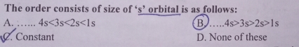 The order consists of size of ‘s’ orbital is as follows:
A. ……_ 4s<3s<2s<1s</tex> B _ 4s>3s>2s>1s
C. Constant D. None of these