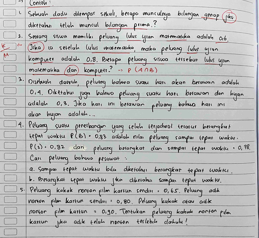 Contoh : 
Selough dadu dilempar sekall, berapo munculnya bilangan genap like 
diketahul telgh muncul blangan prima. ? 
2. Secrang siswa momiliks pelwang lulus uyuan marematcha adalch ob. 
Jika) (a serelah (ulus matematho, make peluang lulur wyan 
M computer adalah 01 8. Berapa peluang scsua tersebur lulus yran 
makematcka (dan computer? ) P(A∩ B)
3. Disebuah daeroh, peluang balwa suam hane akan berowan addloh
0, 4. Diketahu juga bahwo peluang suatu har berawon dan hyan 
adalah 0. 3. Jika hare m berawor peluang bohwa har in 
akar hugan adalah. . . 
4. Peluang suatu penerbangar yang telah teryadwal terarur belangkak 
tepat wakeu P(B)=0.83 adalah rilar peluang sampar tepar wakee.
P(s)=0.82 dan peluany berangkat dan sampal repat woktu. 0. 78. 
Can peluang bahwo pesawat : 
a. Sampar repat wake bila dikerahu beranghar tepat waher. 
6. Derarghat repar wakfu jha dikerohur sampar tepat workto. 
5. Peluang kakak nonton fllm karrun sendin: 0, 65. Peluang adik 
norton Flm kartun sendin =0.80. Peluang kakak arow adik 
nontor pilm kartun =0.90. Tentakan peluang kabak norton film 
kartur jika adk telah nonton terlebih dahulu!