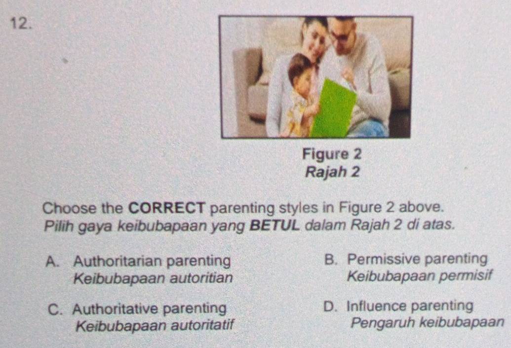 Figure 2
Rajah 2
Choose the CORRECT parenting styles in Figure 2 above.
Pilih gaya keibubapaan yang BETUL dalam Rajah 2 di atas.
A. Authoritarian parenting B. Permissive parenting
Keibubapaan autoritian Keibubapaan permisif
C. Authoritative parenting D. Influence parenting
Keibubapaan autoritatif Pengaruh keibubapaan