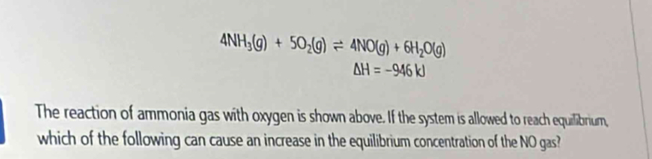 4NH_3(g)+5O_2(g)leftharpoons 4NO(g)+6H_2O(g)
△ H=-946kJ
The reaction of ammonia gas with oxygen is shown above. If the system is allowed to reach equilibrium, 
which of the following can cause an increase in the equilibrium concentration of the NO gas?