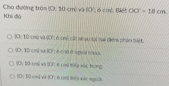 Cho đường tràn (0:10cm)v3 (O':6cm). Biết OO'=18cm. 
Khi đả
(0;10cm) và (O:6cm) h) cát nhau tại hai điểm phân biệt.
(0:10cm) và (O:6 cr nì ở ngoài nhau.
(O:10cm) và (0°; 6 cm) tiếp xúc trong
(O:10cm) và (O':6cm) I tiếp xúc ngoài.