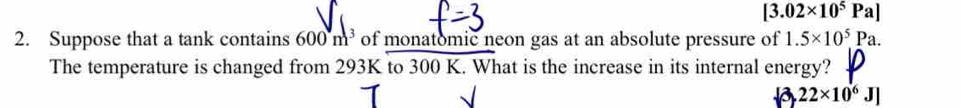 [3.02* 10^5Pa]
2. Suppose that a tank contains 600m^3 of monatomic neon gas at an absolute pressure of 1.5* 10^5Pa. 
The temperature is changed from 293K to 300 K. What is the increase in its internal energy?
a 22* 10^6J]