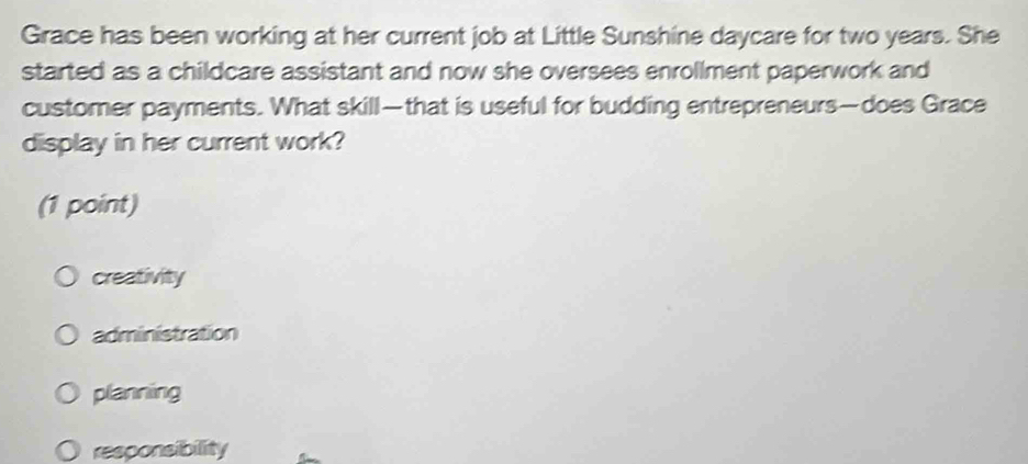 Grace has been working at her current job at Little Sunshine daycare for two years. She
started as a childcare assistant and now she oversees enrollment paperwork and
customer payments. What skill—that is useful for budding entrepreneurs—does Grace
display in her current work?
(1 point)
creativity
administration
planning
responsibility