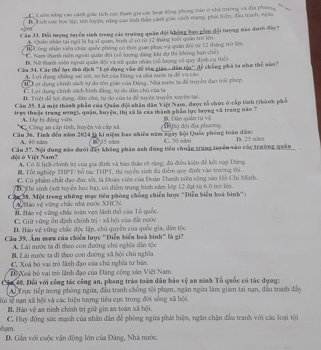 C. Luôn nâng cao cảnh giác tích cực tham gia các hoạt động phong trào ở nhà trường và địa phương
D. Tích cực học tập, rèn luyện, nâng cao tinh thần cảnh giác cách mạng, phát hiện, đấu tranh, ngăn
nguá
Câu 33. Đối tượng tuyển sinh trong các trường quân đội khộng bao gồm đối tượng nào dưới đây?
A. Quân nhân tại ngũ là hạ sĩ quan, binh sĩ có từ 12 tháng tuổi quân trở lên.
Bỉ Công nhân viên chức quốc phòng có thời gian phục vụ quân đội từ 12 tháng trở lên.
C. Nam thanh niên ngoài quân đội (số lượng đăng khí dự thi không hạn chế).
D. Nữ thanh niên ngoài quân đội và nữ quân nhân (số lượng có quy định cụ thể).
Câu 34. Các thế lực thù địch "Lợi dụng vấn đề tôn giáo - dân tộc" để chống phá ta như thế nào?
A. Lợi dụng những sai sót, sơ hở của Đảng và nhà nước ta đề vu cáo.
B. Lợi dụng chính sách tự do tôn giáo của Đảng, Nhà nước ta để truyền đạo trái phép.
C. Lợi dụng chính sách bình đẳng, tự do dân chủ của ta
D. Triệt để lợi dụng, dân chủ, tự do của ta đề tuyên truyền xuyên tạc.
Câu 35. Là một thành phần của Quân đội nhân dân Việt Nam, được tổ chức ở cấp tỉnh (thành phố
trực thuộc trung ương), quận, huyện, thị xã là của thành phần lực lượng vũ trang nào ?
A. Dự bị động viên. B. Dân quân tự vệ.
C. Công an cấp tỉnh, huyện và cấp xã. D Bộ đội địa phương.
Câu 36. Tính đến năm 2024 là kỉ niệm bao nhiêu năm ngày hội Quốc phòng toàn dân:
A. 40 năm B. 35 năm C. 30 năm D. 25 năm
Câu 37. Nội dung nào dưới đây không phản ánh đúng tiêu chuẩn trúng tuyển vào các trường quân
đội ở Việt Nam?
A. Có lí lịch chính trị của gia đình và bản thân rõ ràng; đủ điều kiện đề kết nạp Đảng.
B. Tốt nghiệp THPT/ bổ túc THPT, thi tuyển sinh đủ điểm quy định vào trường thi.
C. Có phẩm chất đạo đức tốt, là Đoàn viên của Đoàn Thanh niên cộng sản Hồ Chí Minh.
D. Thí sinh (xét tuyển học bạ), có điểm trung bình năm lớp 12 đạt từ 6.0 trở lên.
Câu 38. Một trong những mục tiêu phòng chống chiến lược "Diễn biến hoà bình":
Bảo vệ vững chắc nhà nước XHCN.
B. Bảo vệ vững chắc toàn vẹn lãnh thổ của Tổ quốc.
C. Giữ vững ổn định chính trị - xã hội của đất nước
D. Bảo vệ vững chắc độc lập, chủ quyền của quốc gia, dân tộc
Câu 39. Âm mưu của chiến lược "Diễn biến hoà bình" là gì?
A. Lái nước ta đi theo con đường chủ nghĩa dân tộc
B. Lái nước ta đi theo con đường xã hội chủ nghĩa
C. Xoá bỏ vai trò lãnh đạo của chủ nghĩa tư bản.
D. Xoá bỏ vai trò lãnh đạo của Đảng cộng sản Việt Nam.
Câu 40. Đối với công tác công an, phong trào toàn dân bảo vệ an ninh Tổ quốc có tác dụng:
Ai Trực tiếp trong phòng ngừa, đấu tranh chống tội phạm, ngăn ngừa làm giảm tai nạn, đấu tranh đầy
lùi tệ nạn xã hội và các hiện tượng tiêu cực trong đời sống xã hội.
B. Bảo vệ an ninh chính trị giữ gìn an toàn xã hội.
C. Huy động sức mạnh của nhân dân để phòng ngừa phát hiện, ngăn chặn đầu tranh với các loại tội
hạm.
D. Gắn với cuộc vận động lớn của Đảng, Nhà nước.
