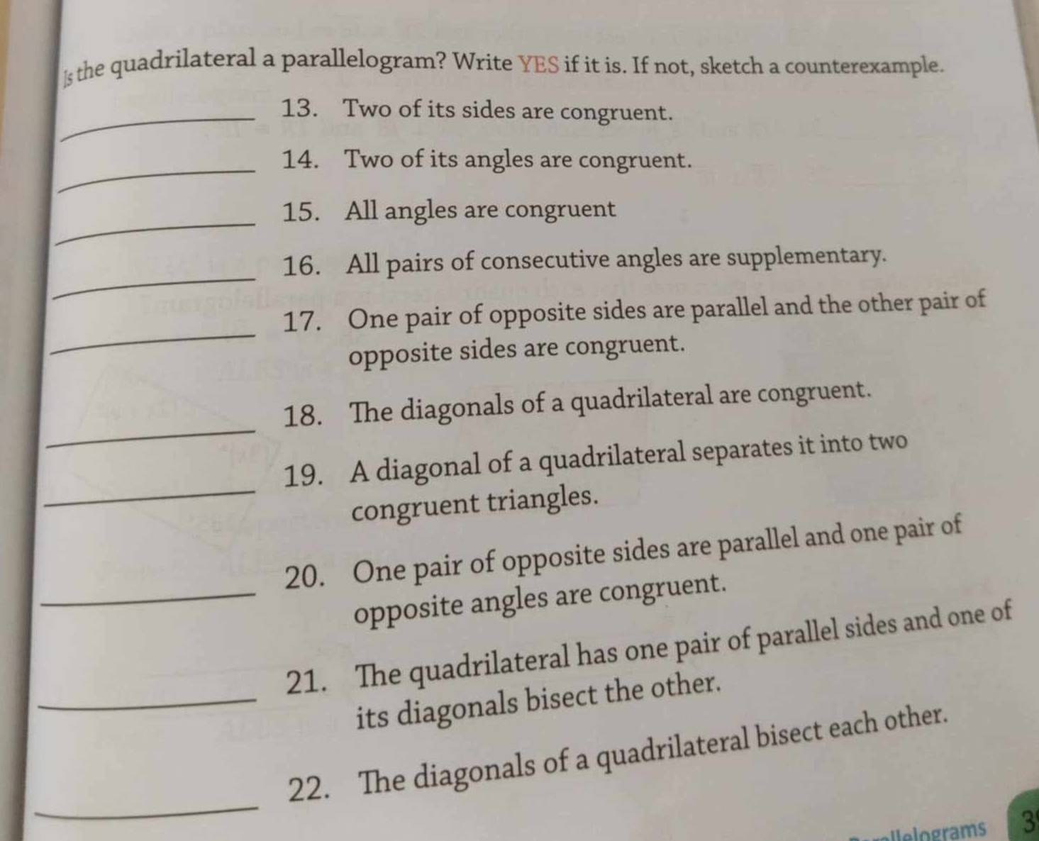 the quadrilateral a parallelogram? Write YES if it is. If not, sketch a counterexample. 
_13. Two of its sides are congruent. 
_14. Two of its angles are congruent. 
_15. All angles are congruent 
_ 
16. All pairs of consecutive angles are supplementary. 
_ 
17. One pair of opposite sides are parallel and the other pair of 
opposite sides are congruent. 
_ 
18. The diagonals of a quadrilateral are congruent. 
_ 
19. A diagonal of a quadrilateral separates it into two 
congruent triangles. 
20. One pair of opposite sides are parallel and one pair of 
_opposite angles are congruent. 
21. The quadrilateral has one pair of parallel sides and one of 
_its diagonals bisect the other. 
_ 
22. The diagonals of a quadrilateral bisect each other. 
Ielograms 3