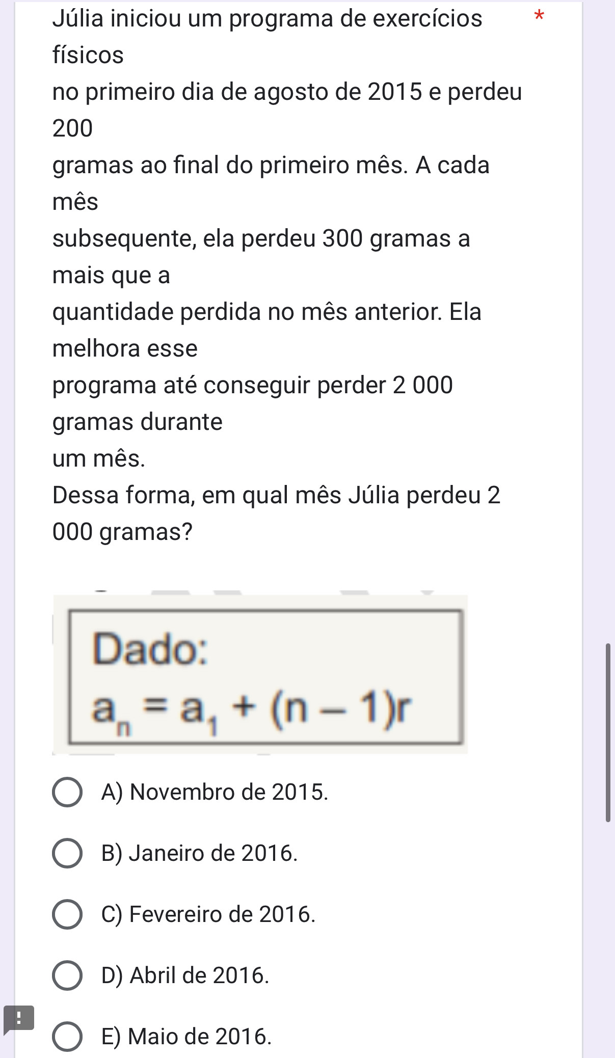 Júlia iniciou um programa de exercícios *
físicos
no primeiro dia de agosto de 2015 e perdeu
200
gramas ao final do primeiro mês. A cada
mês
subsequente, ela perdeu 300 gramas a
mais que a
quantidade perdida no mês anterior. Ela
melhora esse
programa até conseguir perder 2 000
gramas durante
um mês.
Dessa forma, em qual mês Júlia perdeu 2
000 gramas?
Dado:
a_n=a_1+(n-1)r
A) Novembro de 2015.
B) Janeiro de 2016.
C) Fevereiro de 2016.
D) Abril de 2016.
!
E) Maio de 2016.