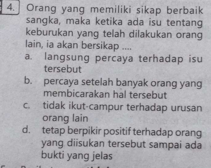 Orang yang memiliki sikap berbaik
sangka, maka ketika ada isu tentang
keburukan yang telah dilakukan orang
lain, ia akan bersikap ....
a. langsung percaya terhadap isu
tersebut
b. percaya setelah banyak orang yang
membicarakan hal tersebut
c. tidak ikut-campur terhadap urusan
orang lain
d. tetap berpikir positif terhadap orang
yang diisukan tersebut sampai ada
bukti yang jelas