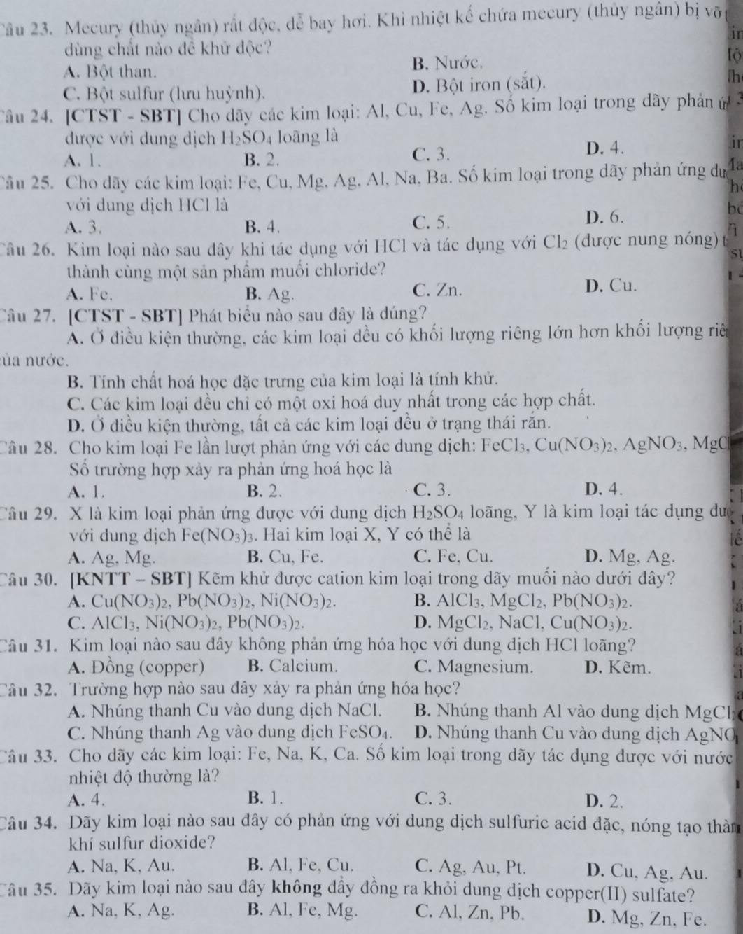 Mecury (thủy ngân) rất độc, dễ bay hơi. Khi nhiệt kế chứa mecury (thủy ngân) bị vỡ
in
dùng chất nào đề khữ độc?
A. Bột than. B. Nước. lộ
C. Bột sulfur (lưu huỳnh). D. Bột iron (sắt).
h
Tâu 24. [CTST - SBT] Cho dãy các kim loại: Al, Cu, Fe, Ag. Số kim loại trong dây phản ứ 3
được với dung dịch H_2SO_4 loāng là
ir
A. 1. B. 2. C. 3.
D. 4.
Câu 25. Cho dãy các kim loại: Fe, Cu, Mg, Ag, Al, Na, Ba. Số kim loại trong dãy phản ứng dự 4a
h
với dung dịch HCl là bo
A. 3. B. 4. C. 5.
D. 6.
Câu 26. Kim loại nào sau dây khi tác dụng với HCl và tác dụng với Cl_2 (dược nung nóng) 1
51
thành cùng một sản phẩm muối chloride?
1
A. Fc. B. Ag. C. Zn. D. Cu.
Câu 27. [CTST - SBT] Phát biểu nào sau dây là đúng?
A. Ở điều kiện thường, các kim loại đều có khối lượng riêng lớn hơn khối lượng riê
ủa nước.
B. Tính chất hoá học đặc trưng của kim loại là tính khử.
C. Các kim loại đều chỉ có một oxi hoá duy nhất trong các hợp chất.
D. Ở điều kiện thường, tất cả các kim loại đều ở trạng thái rắn.
Câu 28. Cho kim loại Fe lần lượt phản ứng với các dung dịch: FeCl_3,Cu(NO_3)_2. .AgNO_3 , MgC
ố trường hợp xảy ra phản ứng hoá học là
A. 1. B. 2. C. 3. D. 4.
Câu 29. X là kim loại phản ứng được với dung dịch H_2SO_4 loãng, Y là kim loại tác dụng dưc
với dung dịch Fe(NO_3)_3 3. Hai kim loại X, Y có thể là
A. Ag, Mg. B. Cu, Fe. C. Fe, Cu. D. Mg, Ag.
Câu 30. [KNTT - SBT] Kẽm khử được cation kim loại trong dãy muối nào dưới đây?
A. Cu(NO_3)_2,Pb(NO_3)_2,Ni(NO_3)_2. B. AlCl_3,MgCl_2,Pb(NO_3)_2.
C. AIC 13, Ni(NO_3)_2,Pb(NO_3)_2. D. MgCl_2,NaCl,Cu(NO_3)_2.
Câu 31. Kim loại nào sau đây không phản ứng hóa học với dung dịch HCl loãng?
A. Đồng (copper) B. Calcium. C. Magnesium. D. Kẽm.
Câu 32. Trường hợp nào sau đây xảy ra phản ứng hóa học?
A. Nhúng thanh Cu vào dung dịch NaCl. B. Nhúng thanh Al vào dung dịch MgCl
C. Nhúng thanh Ag vào dung dịch FeSO_4. D. Nhúng thanh Cu vào dung dịch AgNO
Câu 33. Cho dãy các kim loại: Fe, Na, K, Ca. Số kim loại trong dãy tác dụng được với nước
nhiệt độ thường là?
A. 4. B. 1. C. 3. D. 2.
Câu 34. Dãy kim loại nào sau đây có phản ứng với dung dịch sulfuric acid đặc, nóng tạo thàn
khí sulfur dioxide?
A. Na, K, Au. B. Al, Fe, Cu. C. Ag, Au, Pt. D. Cu, Ag, Au.
Câu 35. Dãy kim loại nào sau dây không dây đồng ra khỏi dung dịch copper(II) sulfate?
A. Na, K, Ag. B. Al, Fe, Mg. C. Al, Zn, Pb. D. Mg, Zn, Fe.