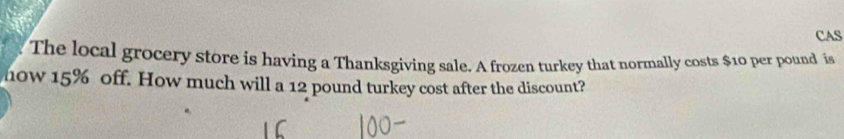 CAS 
The local grocery store is having a Thanksgiving sale. A frozen turkey that normally costs $10 per pound is 
how 15% off. How much will a 12 pound turkey cost after the discount?