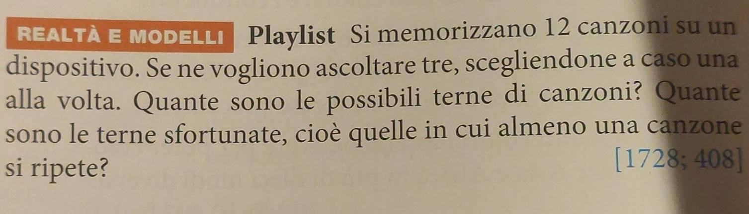 EALTà e Modellı| Playlist Si memorizzano 12 canzoni su un 
dispositivo. Se ne vogliono ascoltare tre, scegliendone a caso una 
alla volta. Quante sono le possibili terne di canzoni? Quante 
sono le terne sfortunate, cioè quelle in cui almeno una canzone 
si ripete? 
[1728; 408]