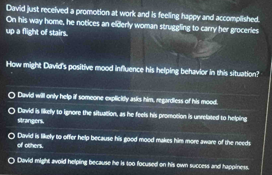 David just received a promotion at work and is feeling happy and accomplished.
On his way home, he notices an elderly woman struggling to carry her groceries
up a flight of stairs.
How might David's positive mood influence his helping behavior in this situation?
David will only help if someone explicitly asks him, regardless of his mood.
David is likely to ignore the situation, as he feels his promotion is unrelated to helping
strangers.
David is likely to offer help because his good mood makes him more aware of the needs
of others.
David might avoid helping because he is too focused on his own success and happiness.