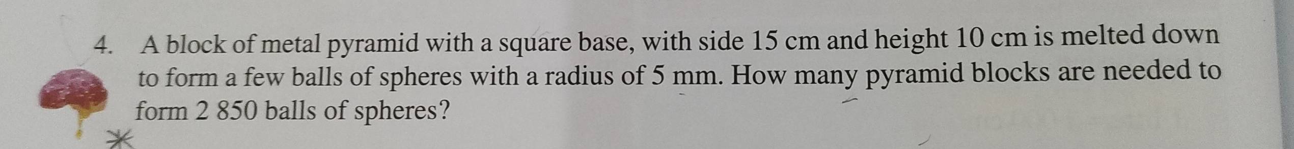 A block of metal pyramid with a square base, with side 15 cm and height 10 cm is melted down 
to form a few balls of spheres with a radius of 5 mm. How many pyramid blocks are needed to 
form 2 850 balls of spheres?