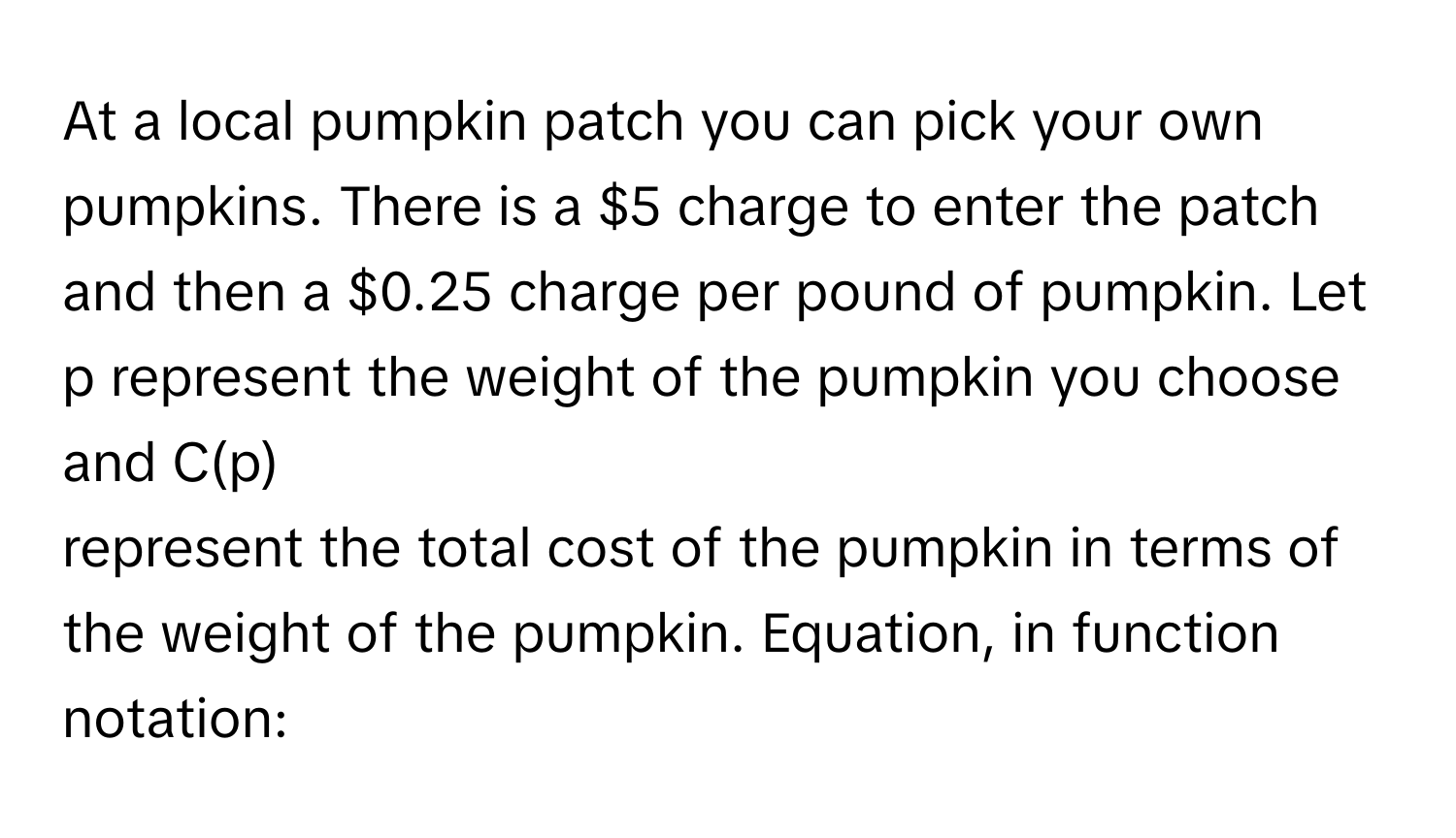 At a local pumpkin patch you can pick your own pumpkins. There is a $5 charge to enter the patch and then a $0.25 charge per pound of pumpkin. Let p  represent the weight of the pumpkin you choose and C(p)
represent the total cost of the pumpkin in terms of the weight of the pumpkin. Equation, in function notation: