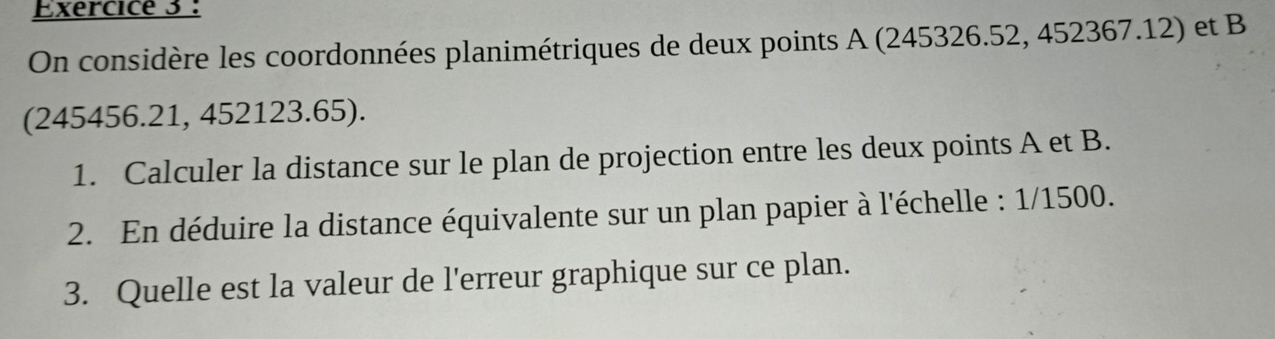 On considère les coordonnées planimétriques de deux points A (245326.52, 452367.12) et B
(245456.21, 452123.65). 
1. Calculer la distance sur le plan de projection entre les deux points A et B. 
2. En déduire la distance équivalente sur un plan papier à l'échelle : 1/1500. 
3. Quelle est la valeur de l'erreur graphique sur ce plan.