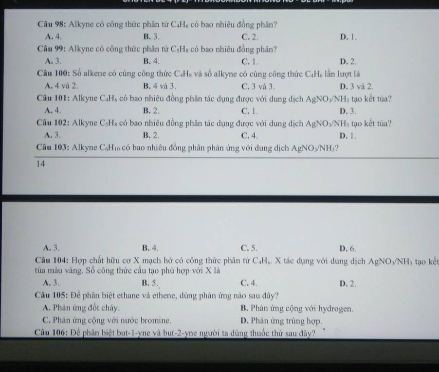 Alkyne có công thức phân tứ C_4H_6 có bao nhiêu đồng phân?
A. 4. B. 3. C. 2. D. 1.
Câu 99: Alkyne có công thức phân tứ C_5H_8 có bao nhiêu đồng phân?
A. 3. B. 4. C. 1. D. 2.
Câu 100: Số alkene có cùng công thức C_4H_8 và số alkyne có cùng công thức C_4H_6 lần lượt là
A. 4 và 2. B. 4 và 3. C. 3 và 3. D. 3 và 2.
Câu 101: Alkyne C_4H_6 có bao nhiêu đồng phân tác dụng được với dung dịch AgNO_3/NH_3 tạo kết tùa?
A. 4. B. 2. C. 1. D. 3.
Câu 102: Alkyne C_5H_8 có bao nhiêu đồng phân tác dụng được với dung dịch AgNO_3/NH_3 tạo kết tủa?
A. 3. B. 2. C. 4. D. 1.
Câu 103: Alkyne C_6H_10 có bao nhiêu đồng phân phản ứng với dung dịch AgNO_3/NH 3?
14
A. 3. B. 4. C. 5. D. 6.
Câu 104: Hợp chất hữu cơ X mạch hở có công thức phân tử C₄H,. X tác dụng với dung dịch AgNO_3/NH_3 tạo kết
tủa màu vàng. Số công thức cấu tạo phù hợp với X là
A. 3. B. 5. C. 4. D. 2.
Câu 105: Để phân biệt ethane và ethene, dùng phản ứng nào sau đây?
A. Phản ứng đốt cháy. B. Phản ứng cộng với hydrogen.
C. Phản ứng cộng với nước bromine. D. Phản ứng trùng hợp.
Câu 106: Để phân biệt but-1-yne và but-2-yne người ta dùng thuốc thử sau đây?