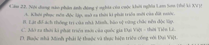 Cầu 22. Nội dung nào phản ánh đúng ý nghĩa của cuộc khởi nghĩa Lam Sơn (thế ki XV)?
A. Khỏi phục nền độc lập, mở ra thời kì phát triển mới của dặt nước.
B. Lật đổ ách thống trị của nhà Minh, bảo vệ vững chắc nến độc lập.
C. Mở ra thời kỉ phát triển mới của quốc gia Đại Việt - thời Tiến Lê.
D. Buộc nhà Minh phải lệ thuộc và thực hiện triều cống với Đại Việt.