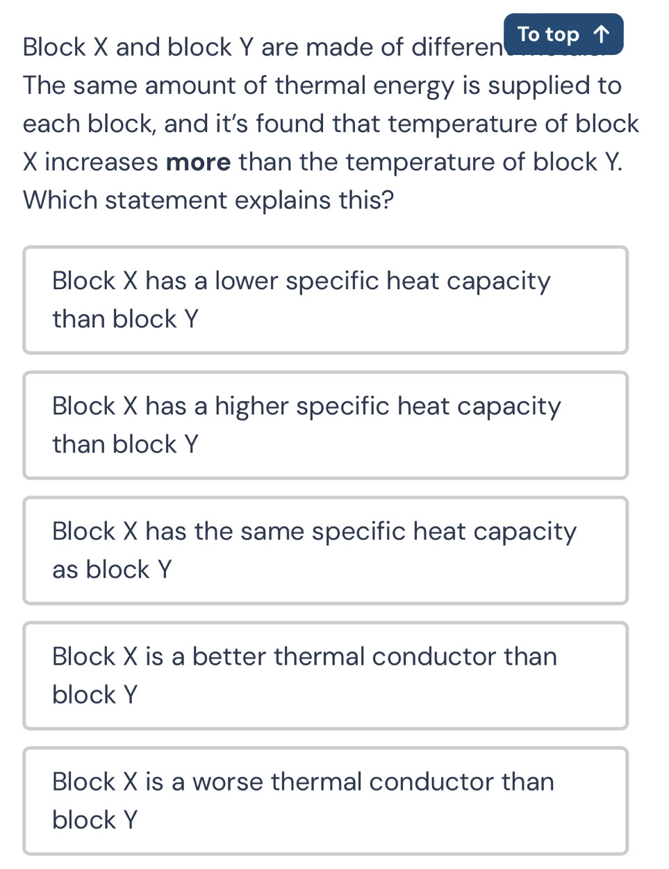 Block X and block Y are made of differen To top 
The same amount of thermal energy is supplied to
each block, and it’s found that temperature of block
X increases more than the temperature of block Y.
Which statement explains this?
Block X has a lower specific heat capacity
than block Y
Block X has a higher specific heat capacity
than block Y
Block X has the same specific heat capacity
as block Y
Block X is a better thermal conductor than
block Y
Block X is a worse thermal conductor than
block Y