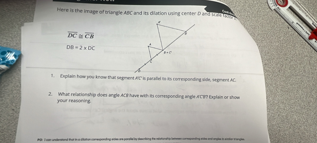 Cool-d
Here is the image of triangle ABC and its dilation using center D and scale factor2
overline DC≌ overline CB
DB=2* DC
1. Explain how you know that segment A’C’ is parallel to its corresponding side, segment AC.
2. What relationship does angle ACB have with its corresponding angle A’C’B? Explain or show
your reasoning.
PO: I can understand that in a dilation corresponding sides are parallel by describing the relationship between corresponding sides and angles in similar triangles.