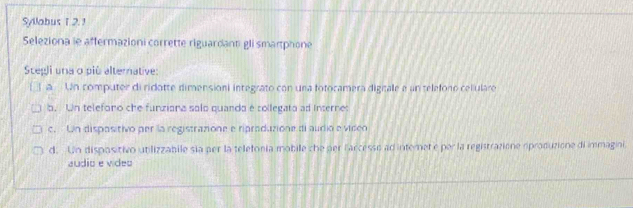 Syllabus T 2. 1
Seleziona le affermazioni corrette riguardanti gli smartphone
Stegli una o più alternative:
[ 1 a Un computer di ridotte dimensioni integrato con una fotocamera digitale e un teleforo celiulare
b. Un teleforo che funziana solo quanda é collegato ad Interne:
c. Un dispositivo per la registrazione e ripraduzione di audio e video
d. Un dispositivo utilizzabile sia per la teletonía mobile che per farcesso ad internet e per la registrazione oproduzione di immagini.
audio e video