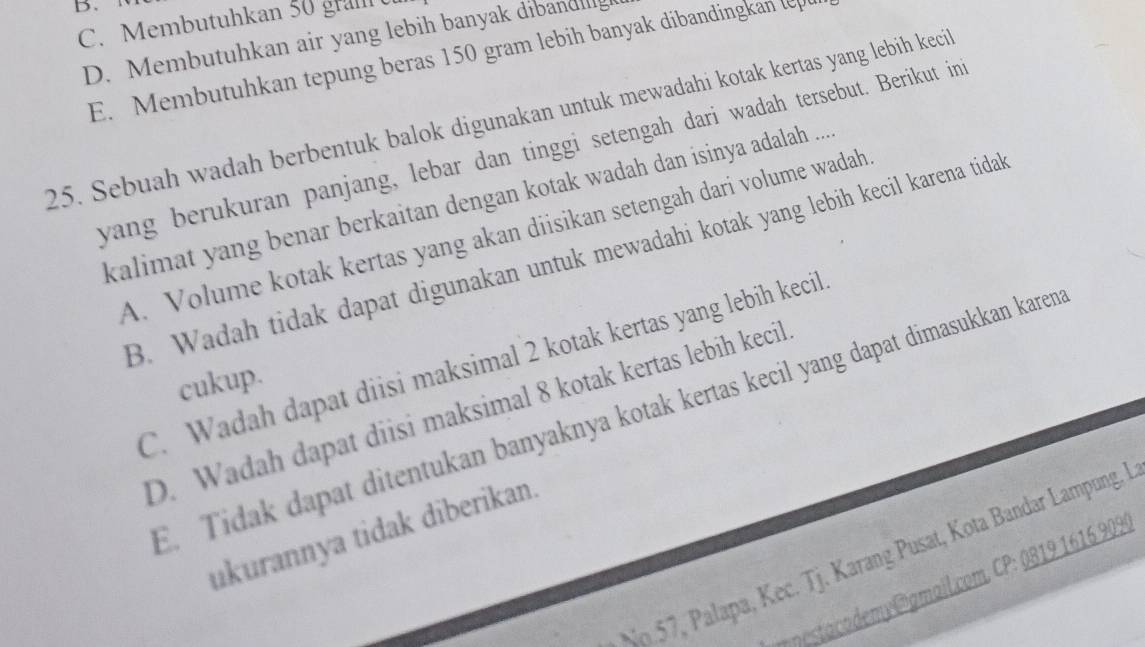 B、
C. Membutuhkan 50 gram
D. Membutuhkan air yang lebih banyak dibandilg
E. Membutuhkan tepung beras 150 gram lebih banyak dibandingkan le
25. Sebuah wadah berbentuk balok digunakan untuk mewadahi kotak kertas yang lebih keci
yang berukuran panjang, lebar dan tinggi setengah dari wadah tersebut. Berikut in
kalimat yang benar berkaitan dengan kotak wadah dan isinya adalah ...
A. Volume kotak kertas yang akan diisikan setengah dari volume wadah
B. Wadah tidak dapat digunakan untuk mewadahi kotak yang lebih kecil karena tidal
C. Wadah dapat diisi maksimal 2 kotak kertas yang lebih kecil
cukup.
D. Wadah dapat diisi maksimal 8 kotak kertas lebih kecil
. Tidak dapat ditentukan banyaknya kotak kertas kecil yang dapat dimasukkan karen
ukurannya tidak diberikan.
No. 57, Palapa, Kec. Tj. Karang Pusat, Kota Bandar Lampung. I
nesta cadem @gmail.com, CP: 0819 1616 9099