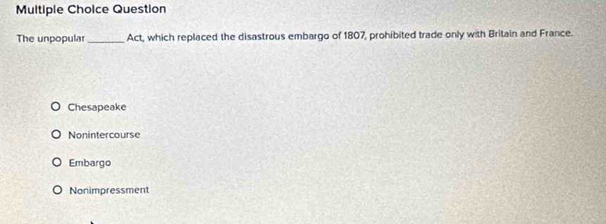 Question
The unpopular _Act, which replaced the disastrous embargo of 1807, prohibited trade only with Britain and France.
Chesapeake
Nonintercourse
Embargo
Nonimpressment