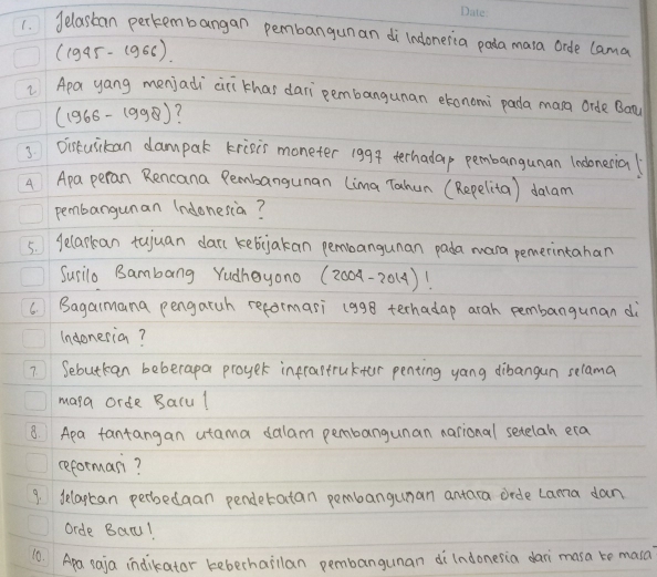 delastan perkembangan pembangunan di`lndoneria pada mara orde lama
(1945-1966)
Apa yang menjadi ciri thas dari pembangunan etonomi pada mana orde Bon
(1966-1998) 7 
3Dirtusikan dampak krisis moneter 1994 terhadap pembangunan ladonerial 
A Apa peran Rencana Pembangunan (ima Tahun (Repelita) dalam 
pembangunan (ndonesian? 
5. gelarkan tujuan dan kebjakan pembangunan pada mara pemerintahan 
Surilo Bambang Yudhayono (20 04-201 A)! 
6. Bagaimana pengaruh reformari (998 terhadap arah pembangunan di 
Indoneria? 
7. Sebutkan beberapa proyer infratruktor penting yang dibangun selama 
mana orde Balul 
8. Apa fantangan utama dalam pembangunan narional setelah era 
reforman? 
9. delaptan perbedaan penderatan pembangunan antara crde Lama dan 
Orde Bacu! 
10. Apa saja indikator keberhailan pembangunan di`lndonesia dari masa te masa?