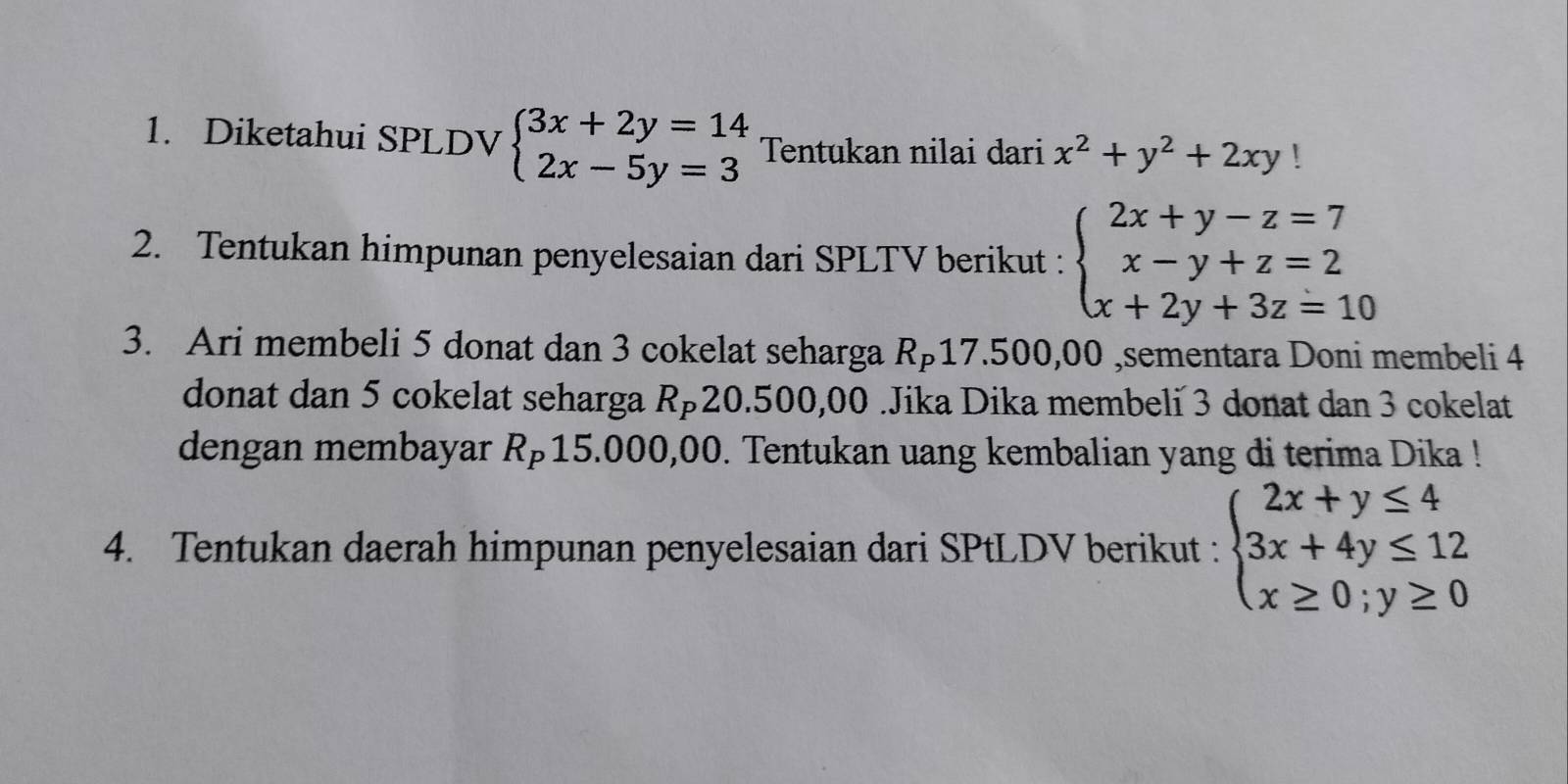 Diketahui SPLDV beginarrayl 3x+2y=14 2x-5y=3endarray. Tentukan nilai dari x^2+y^2+2xy!
2. Tentukan himpunan penyelesaian dari SPLTV berikut : beginarrayl 2x+y-z=7 x-y+z=2 x+2y+3z=10endarray.
3. Ari membeli 5 donat dan 3 cokelat seharga R⊃17. 500,00 ,sementara Doni membeli 4
donat dan 5 cokelat seharga Rä20.500,00.Jika Dika membeli 3 donat dan 3 cokelat 
dengan membayar Rp15.000,00. Tentukan uang kembalian yang di terima Dika ! 
4. Tentukan daerah himpunan penyelesaian dari SPtLDV berikut : beginarrayl 2x+y≤ 4 3x+4y≤ 12 x≥ 0;y≥ 0endarray.