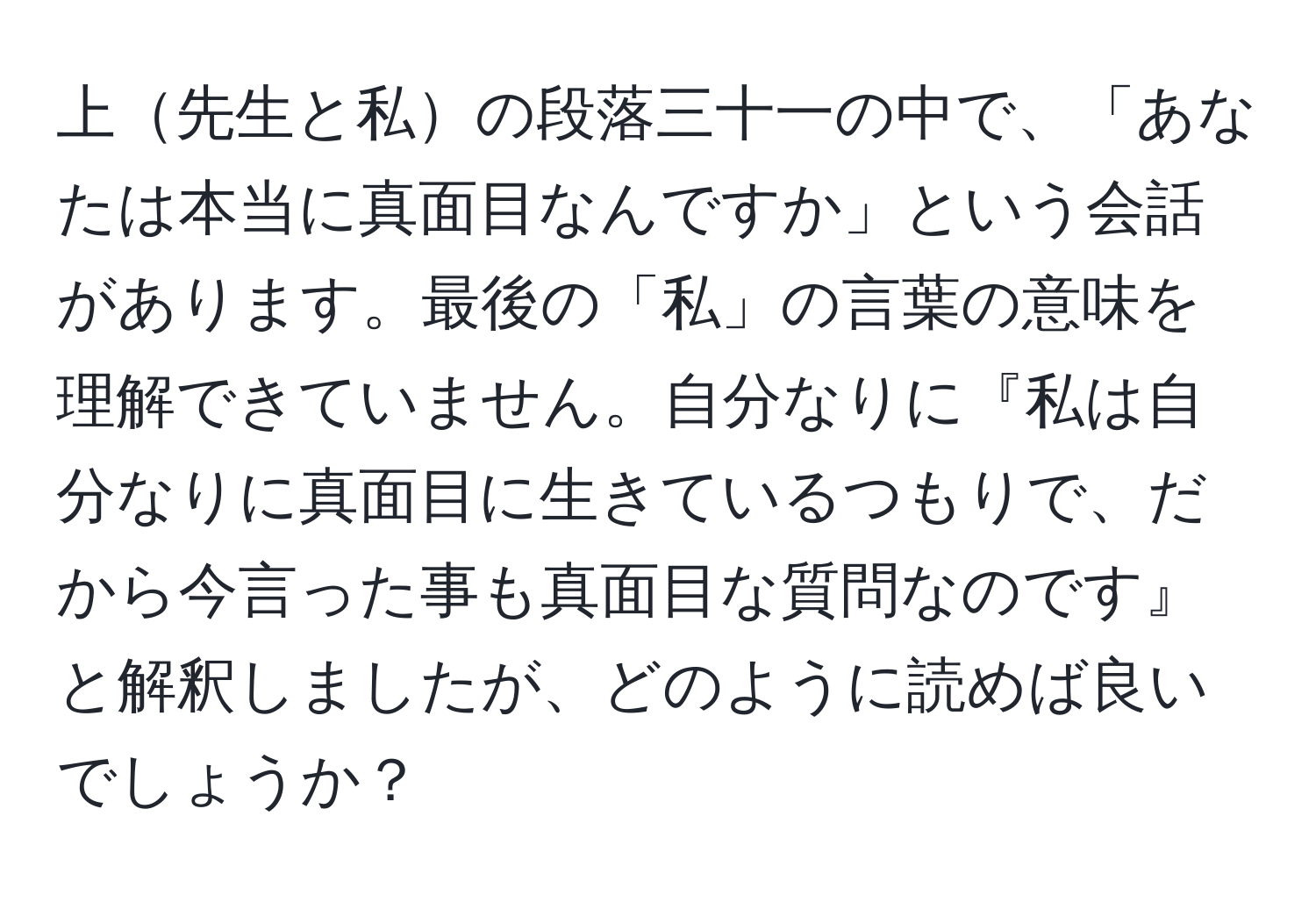 上先生と私の段落三十一の中で、「あなたは本当に真面目なんですか」という会話があります。最後の「私」の言葉の意味を理解できていません。自分なりに『私は自分なりに真面目に生きているつもりで、だから今言った事も真面目な質問なのです』と解釈しましたが、どのように読めば良いでしょうか？