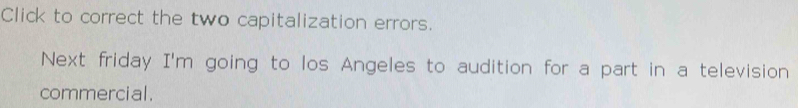 Click to correct the two capitalization errors. 
Next friday I'm going to los Angeles to audition for a part in a television 
commercial .