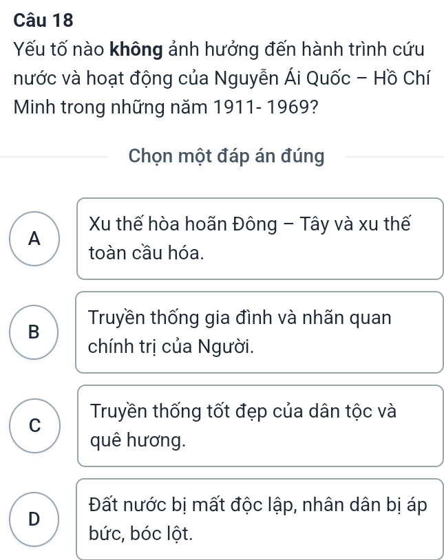 Yếu tố nào không ảnh hưởng đến hành trình cứu
nước và hoạt động của Nguyễn Ái Quốc - Hồ Chí
Minh trong những năm 1911- 1969?
Chọn một đáp án đúng
Xu thế hòa hoãn Đông - Tây và xu thế
A
toàn cầu hóa.
B Truyền thống gia đình và nhãn quan
chính trị của Người.
C Truyền thống tốt đẹp của dân tộc và
quê hương.
Đất nước bị mất độc lập, nhân dân bị áp
D
bức, bóc lột.