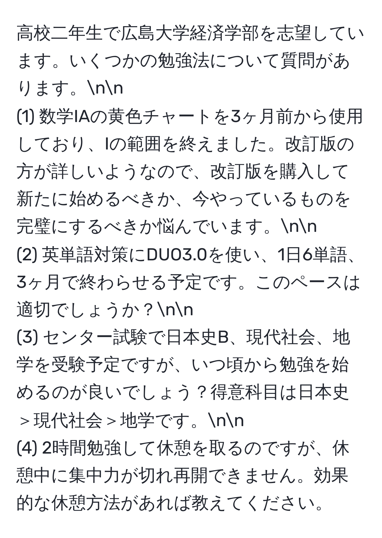 高校二年生で広島大学経済学部を志望しています。いくつかの勉強法について質問があります。nn
(1) 数学IAの黄色チャートを3ヶ月前から使用しており、Iの範囲を終えました。改訂版の方が詳しいようなので、改訂版を購入して新たに始めるべきか、今やっているものを完璧にするべきか悩んでいます。nn
(2) 英単語対策にDUO3.0を使い、1日6単語、3ヶ月で終わらせる予定です。このペースは適切でしょうか？nn
(3) センター試験で日本史B、現代社会、地学を受験予定ですが、いつ頃から勉強を始めるのが良いでしょう？得意科目は日本史＞現代社会＞地学です。nn
(4) 2時間勉強して休憩を取るのですが、休憩中に集中力が切れ再開できません。効果的な休憩方法があれば教えてください。