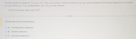 For the conditional statement m∠ C=30° then ∠ C is acute," which is of the form (pto q) , identify whether the following statement is converse
(qto p) , inverse (-pto -q) contrapositive (-qto -p) , or none of these .
If ∠ c is not acute, then m∠ C!= 30°
Choose the correct answer below.
A. Contrapositive statement
B. Inverse stallement
C. Converse statement