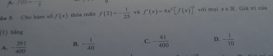 A. f(1)=-frac 3
âu 5. Cho hàm số f(x) thỏa mãn f(2)=- 1/25  và f'(x)=4x^3[f(x)]^2 với mọi x∈ R. Giá trị của
(1) bằng
D.
A. - 391/400 
B. - 1/40  - 41/400  - 1/10 
C.