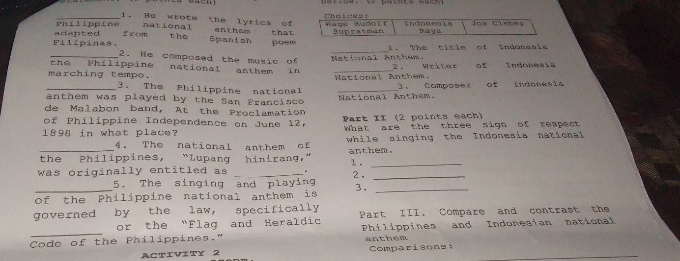 Choices: 
_1. He wrote the lyrics of 
Philippine national anthem that Wage Rudolf Indonesia Jos Cleber 
Supratman Raya 
adapted from the Spanish poem 
Filipinas. 
l. The title of Indonesia 
_2. He composed the music of _National Anthem. 
the Philippine national anthem in _2 . Writer of Indonesia 
marching tempo. 
National Anthem. 
_3. The Philippine national _3 . Composer of Indonesia 
anthem was played by the San Francisco National Anthem. 
de Malabon band, At the Proclamation 
of Philippine Independence on June 12, Part II (2 points each) 
1898 in what place? What are the three sign of respect 
4. The national anthem of while singing the Indonesia national 
_the Philippines, “Lupang hinirang,” anthem. 
1 ._ 
was originally entitled as _. 2._ 
_5. The singing and playing 3._ 
of the Philippine national anthem is 
governed by the law, specifically Part III. Compare and contrast the 
_ 
or the “Flag and Heraldic 
Philippines and Indonesian national 
Code of the Philippines.” anthem 
ACTIVITY 2 Comparisons: