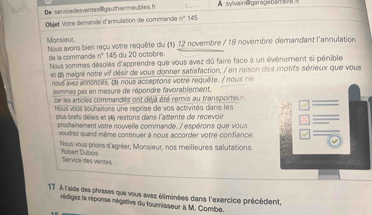 De servicedesventes@gauthiermeubles.fr A sylvain@garagebarraire.fr 
Objet Votre demande d'annulation de commande n° 145
Monsieur, 
Nous avons bien reçu votre requête du (1) 12 novembre / 18 novembre demandant l'annulation 
de la commande n° 145 du 20 octobre. 
Nous sommes désolés d'apprendre que vous avez dû faire face à un événement si pénible 
et (2) malgré notre vif désir de vous donner satisfaction, / en raison des motifs sérieux que vous 
nous avez annoncés, (3) nous acceptons votre requête. / nous ne 
sommes pas en mesure de répondre favorablement, 
car les articles commandés ont déjà été remis au transporteur. 
Nous vous souhaitons une reprise de vos activités dans les 
plus brefs délais et (4) restons dans l'attente de recevoir 
prochainement votre nouvelle commande. / espérons que vous 
voudrez quand même continuer à nous accorder votre confiance. 
Nous vous prions d'agréer, Monsieur, nos meilleures salutations. 
Robert Dubois 
Service des ventes 
17 À l'aide des phrases que vous avez éliminées dans l'exercice précédent, 
rédigez la réponse négative du fournisseur à M. Combe.